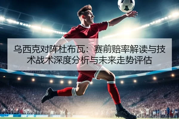 乌西克对阵杜布瓦：赛前赔率解读与技术战术深度分析与未来走势评估