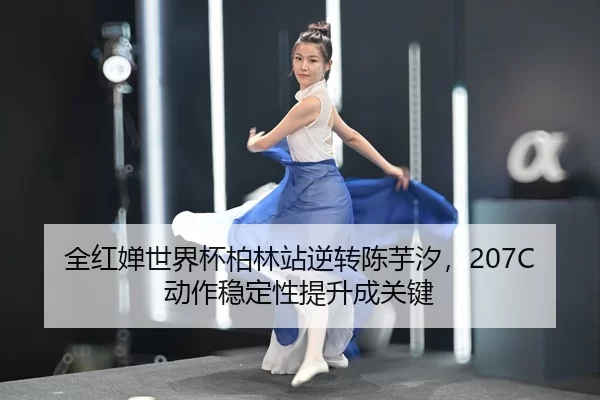 全红婵世界杯柏林站逆转陈芋汐，207C动作稳定性提升成关键